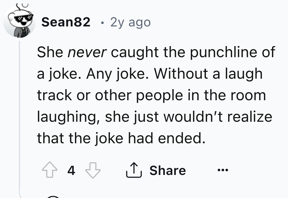 number - Sean82 2y ago She never caught the punchline of a joke. Any joke. Without a laugh track or other people in the room laughing, she just wouldn't realize that the joke had ended. 43 4